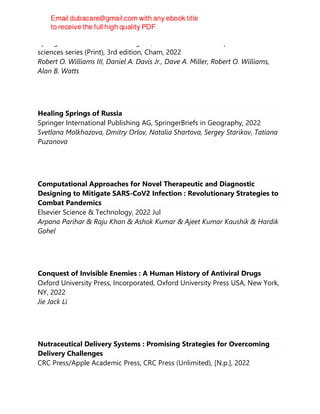 Springer International Publishing AG, AAPS advances in the pharmaceutical
sciences series (Print), 3rd edition, Cham, 2022
Robert O. Williams III, Daniel A. Davis Jr., Dave A. Miller, Robert O. Williams,
Alan B. Watts
Healing Springs of Russia
Springer International Publishing AG, SpringerBriefs in Geography, 2022
Svetlana Malkhazova, Dmitry Orlov, Natalia Shartova, Sergey Starikov, Tatiana
Puzanova
Computational Approaches for Novel Therapeutic and Diagnostic
Designing to Mitigate SARS-CoV2 Infection : Revolutionary Strategies to
Combat Pandemics
Elsevier Science & Technology, 2022 Jul
Arpana Parihar & Raju Khan & Ashok Kumar & Ajeet Kumar Kaushik & Hardik
Gohel
Conquest of Invisible Enemies : A Human History of Antiviral Drugs
Oxford University Press, Incorporated, Oxford University Press USA, New York,
NY, 2022
Jie Jack Li
Nutraceutical Delivery Systems : Promising Strategies for Overcoming
Delivery Challenges
CRC Press/Apple Academic Press, CRC Press (Unlimited), [N.p.], 2022
 