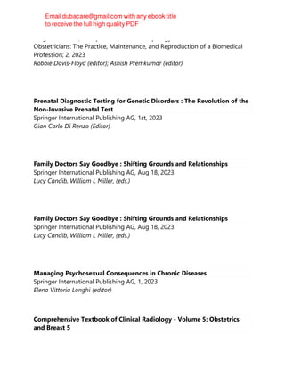 Berghahn Books, Incorporated, The Anthropology of Obstetrics and
Obstetricians: The Practice, Maintenance, and Reproduction of a Biomedical
Profession; 2, 2023
Robbie Davis-Floyd (editor); Ashish Premkumar (editor)
Prenatal Diagnostic Testing for Genetic Disorders : The Revolution of the
Non-Invasive Prenatal Test
Springer International Publishing AG, 1st, 2023
Gian Carlo Di Renzo (Editor)
Family Doctors Say Goodbye : Shifting Grounds and Relationships
Springer International Publishing AG, Aug 18, 2023
Lucy Candib, William L Miller, (eds.)
Family Doctors Say Goodbye : Shifting Grounds and Relationships
Springer International Publishing AG, Aug 18, 2023
Lucy Candib, William L Miller, (eds.)
Managing Psychosexual Consequences in Chronic Diseases
Springer International Publishing AG, 1, 2023
Elena Vittoria Longhi (editor)
Comprehensive Textbook of Clinical Radiology - Volume 5: Obstetrics
and Breast 5
 