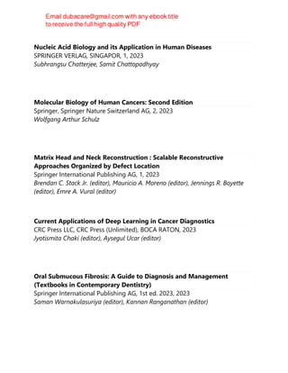 Nucleic Acid Biology and its Application in Human Diseases
SPRINGER VERLAG, SINGAPOR, 1, 2023
Subhrangsu Chatterjee, Samit Chattopadhyay
Molecular Biology of Human Cancers: Second Edition
Springer, Springer Nature Switzerland AG, 2, 2023
Wolfgang Arthur Schulz
Matrix Head and Neck Reconstruction : Scalable Reconstructive
Approaches Organized by Defect Location
Springer International Publishing AG, 1, 2023
Brendan C. Stack Jr. (editor), Mauricio A. Moreno (editor), Jennings R. Boyette
(editor), Emre A. Vural (editor)
Current Applications of Deep Learning in Cancer Diagnostics
CRC Press LLC, CRC Press (Unlimited), BOCA RATON, 2023
Jyotismita Chaki (editor), Aysegul Ucar (editor)
Oral Submucous Fibrosis: A Guide to Diagnosis and Management
(Textbooks in Contemporary Dentistry)
Springer International Publishing AG, 1st ed. 2023, 2023
Saman Warnakulasuriya (editor), Kannan Ranganathan (editor)
 