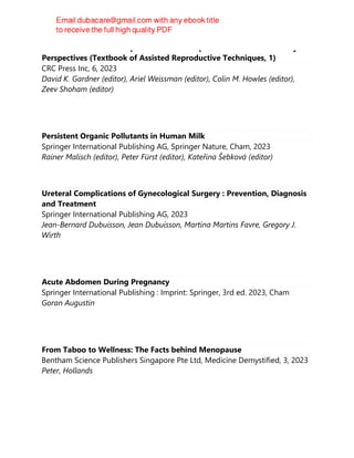 Textbook of Assisted Reproductive Techniques: Volume 1: Laboratory
Perspectives (Textbook of Assisted Reproductive Techniques, 1)
CRC Press Inc, 6, 2023
David K. Gardner (editor), Ariel Weissman (editor), Colin M. Howles (editor),
Zeev Shoham (editor)
Persistent Organic Pollutants in Human Milk
Springer International Publishing AG, Springer Nature, Cham, 2023
Rainer Malisch (editor), Peter Fürst (editor), Kateřina Šebková (editor)
Ureteral Complications of Gynecological Surgery : Prevention, Diagnosis
and Treatment
Springer International Publishing AG, 2023
Jean-Bernard Dubuisson, Jean Dubuisson, Martina Martins Favre, Gregory J.
Wirth
Acute Abdomen During Pregnancy
Springer International Publishing : Imprint: Springer, 3rd ed. 2023, Cham
Goran Augustin
From Taboo to Wellness: The Facts behind Menopause
Bentham Science Publishers Singapore Pte Ltd, Medicine Demystified, 3, 2023
Peter, Hollands
 