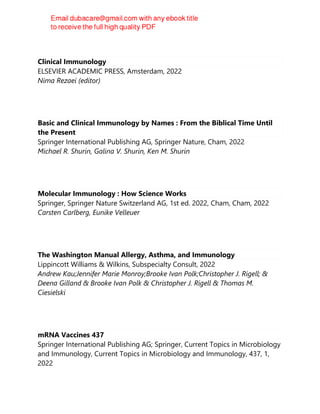 Clinical Immunology
ELSEVIER ACADEMIC PRESS, Amsterdam, 2022
Nima Rezaei (editor)
Basic and Clinical Immunology by Names : From the Biblical Time Until
the Present
Springer International Publishing AG, Springer Nature, Cham, 2022
Michael R. Shurin, Galina V. Shurin, Ken M. Shurin
Molecular Immunology : How Science Works
Springer, Springer Nature Switzerland AG, 1st ed. 2022, Cham, Cham, 2022
Carsten Carlberg, Eunike Velleuer
The Washington Manual Allergy, Asthma, and Immunology
Lippincott Williams & Wilkins, Subspecialty Consult, 2022
Andrew Kau;Jennifer Marie Monroy;Brooke Ivan Polk;Christopher J. Rigell; &
Deena Gilland & Brooke Ivan Polk & Christopher J. Rigell & Thomas M.
Ciesielski
mRNA Vaccines 437
Springer International Publishing AG; Springer, Current Topics in Microbiology
and Immunology, Current Topics in Microbiology and Immunology, 437, 1,
2022
 