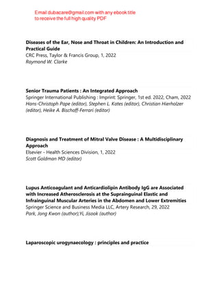 Diseases of the Ear, Nose and Throat in Children: An Introduction and
Practical Guide
CRC Press, Taylor & Francis Group, 1, 2022
Raymond W. Clarke
Senior Trauma Patients : An Integrated Approach
Springer International Publishing : Imprint: Springer, 1st ed. 2022, Cham, 2022
Hans-Christoph Pape (editor), Stephen L. Kates (editor), Christian Hierholzer
(editor), Heike A. Bischoff-Ferrari (editor)
Diagnosis and Treatment of Mitral Valve Disease : A Multidisciplinary
Approach
Elsevier - Health Sciences Division, 1, 2022
Scott Goldman MD (editor)
Lupus Anticoagulant and Anticardiolipin Antibody IgG are Associated
with Increased Atherosclerosis at the Suprainguinal Elastic and
Infrainguinal Muscular Arteries in the Abdomen and Lower Extremities
Springer Science and Business Media LLC, Artery Research, 29, 2022
Park, Jong Kwon (author);Yi, Jisook (author)
Laparoscopic urogynaecology : principles and practice
 