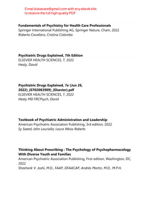 Fundamentals of Psychiatry for Health Care Professionals
Springer International Publishing AG, Springer Nature, Cham, 2022
Roberto Cavallaro, Cristina Colombo
Psychiatric Drugs Explained, 7th Edition
ELSEVIER HEALTH SCIENCES, 7, 2022
Healy, David
Psychiatric Drugs Explained, 7e (Jun 26,
2022)_(0702083909)_(Elsevier).pdf
ELSEVIER HEALTH SCIENCES, 7, 2022
Healy MD FRCPsych, David
Textbook of Psychiatric Administration and Leadership
American Psychiatric Association Publishing, 3rd edition, 2022
Sy Saeed; John Lauriello; Laura Weiss Roberts
Thinking About Prescribing : The Psychology of Psychopharmacology
With Diverse Youth and Families
American Psychiatric Association Publishing, First edition, Washington, DC,
2022
Shashank V. Joshi, M.D., FAAP, DFAACAP, Andrés Martin, M.D., M.P.H.
 