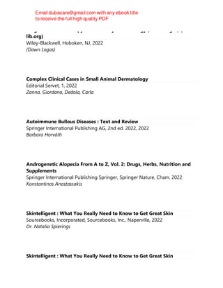 Diagnostics and Therapy in Veterinary Dermatology (Dawn Logas) (z-
lib.org)
Wiley-Blackwell, Hoboken, NJ, 2022
(Dawn Logas)
Complex Clinical Cases in Small Animal Dermatology
Editorial Servet, 1, 2022
Zanna, Giordana, Dedola, Carla
Autoimmune Bullous Diseases : Text and Review
Springer International Publishing AG, 2nd ed. 2022, 2022
Barbara Horváth
Androgenetic Alopecia From A to Z, Vol. 2: Drugs, Herbs, Nutrition and
Supplements
Springer International Publishing Springer, Springer Nature, Cham, 2022
Konstantinos Anastassakis
Skintelligent : What You Really Need to Know to Get Great Skin
Sourcebooks, Incorporated, Sourcebooks, Inc., Naperville, 2022
Dr. Natalia Spierings
Skintelligent : What You Really Need to Know to Get Great Skin
 