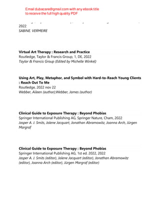 Routledge, Taylor & Francis Group, The Systemic Thinking and Practice Series,
2022
SABINE. VERMEIRE
Virtual Art Therapy : Research and Practice
Routledge, Taylor & Francis Group, 1, DE, 2022
Taylor & Francis Group (Edited by Michelle Winkel)
Using Art, Play, Metaphor, and Symbol with Hard-to-Reach Young Clients
: Reach Out To Me
Routledge, 2022 nov 22
Webber, Aileen (author);Webber, James (author)
Clinical Guide to Exposure Therapy : Beyond Phobias
Springer International Publishing AG, Springer Nature, Cham, 2022
Jasper A. J. Smits, Jolene Jacquart, Jonathan Abramowitz, Joanna Arch, Jürgen
Margraf
Clinical Guide to Exposure Therapy : Beyond Phobias
Springer International Publishing AG, 1st ed. 2022, 2022
Jasper A. J. Smits (editor), Jolene Jacquart (editor), Jonathan Abramowitz
(editor), Joanna Arch (editor), Jürgen Margraf (editor)
 