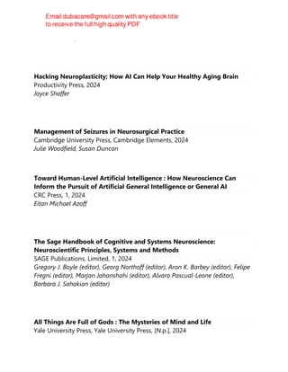Robert Whelan, Hervé Lemaître
Hacking Neuroplasticity; How AI Can Help Your Healthy Aging Brain
Productivity Press, 2024
Joyce Shaffer
Management of Seizures in Neurosurgical Practice
Cambridge University Press, Cambridge Elements, 2024
Julie Woodfield, Susan Duncan
Toward Human-Level Artificial Intelligence : How Neuroscience Can
Inform the Pursuit of Artificial General Intelligence or General AI
CRC Press, 1, 2024
Eitan Michael Azoff
The Sage Handbook of Cognitive and Systems Neuroscience:
Neuroscientific Principles, Systems and Methods
SAGE Publications, Limited, 1, 2024
Gregory J. Boyle (editor), Georg Northoff (editor), Aron K. Barbey (editor), Felipe
Fregni (editor), Marjan Jahanshahi (editor), Alvaro Pascual-Leone (editor),
Barbara J. Sahakian (editor)
All Things Are Full of Gods : The Mysteries of Mind and Life
Yale University Press, Yale University Press, [N.p.], 2024
 