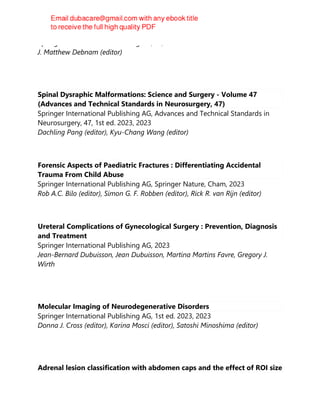 Springer International Publishing AG, S.l, 2023
J. Matthew Debnam (editor)
Spinal Dysraphic Malformations: Science and Surgery - Volume 47
(Advances and Technical Standards in Neurosurgery, 47)
Springer International Publishing AG, Advances and Technical Standards in
Neurosurgery, 47, 1st ed. 2023, 2023
Dachling Pang (editor), Kyu-Chang Wang (editor)
Forensic Aspects of Paediatric Fractures : Differentiating Accidental
Trauma From Child Abuse
Springer International Publishing AG, Springer Nature, Cham, 2023
Rob A.C. Bilo (editor), Simon G. F. Robben (editor), Rick R. van Rijn (editor)
Ureteral Complications of Gynecological Surgery : Prevention, Diagnosis
and Treatment
Springer International Publishing AG, 2023
Jean-Bernard Dubuisson, Jean Dubuisson, Martina Martins Favre, Gregory J.
Wirth
Molecular Imaging of Neurodegenerative Disorders
Springer International Publishing AG, 1st ed. 2023, 2023
Donna J. Cross (editor), Karina Mosci (editor), Satoshi Minoshima (editor)
Adrenal lesion classification with abdomen caps and the effect of ROI size
 