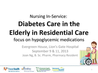 Nursing In-Service:
Diabetes Care in the
Elderly in Residential Care
focus on anti-hyperglycemic medications
Evergreen House, Lion’s Gate Hospital
September 9 & 11, 2013
Joan Ng, B. Sc. Pharm, Pharmacy Resident
1
 