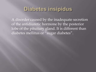 Diabetes insipidus	A disorder caused by the inadequate secretion of the antidiuretic hormone by the posterior lobe of the pituitary gland. It is different than diabetes mellitus or “sugar diabetes”.