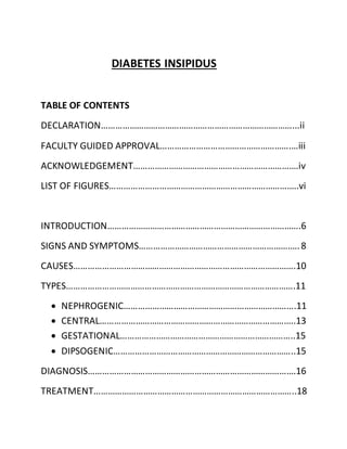 DIABETES INSIPIDUS
TABLE OF CONTENTS
DECLARATION………………………………………………………………………...ii
FACULTY GUIDED APPROVAL……………………………………………….…iii
ACKNOWLEDGEMENT…………………………………………………………….iv
LIST OF FIGURES……………………………………………………………………..vi
INTRODUCTION……………………………………………………………………….6
SIGNS AND SYMPTOMS…………………………………………………………..8
CAUSES………………………………………………………………………………….10
TYPES…………………………………………………………………………………….11
 NEPHROGENIC……………………………………………………………….11
 CENTRAL………………………………………………………………………..13
 GESTATIONAL………………………………………………………………..15
 DIPSOGENIC…………………………………………………………………..15
DIAGNOSIS…………………………………………………………………………….16
TREATMENT…………………………………………………………………………..18
 