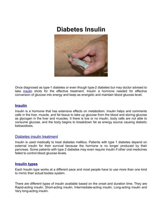 Diabetes Insulin




Once diagnosed as type-1 diabetes or even though type-2 diabetes but may doctor advised to
take insulin shots for the effective treatment. Insulin a hormone needed for effective
conversion of glucose into energy and keep as energetic and maintain blood glucose level.


Insulin
Insulin is a hormone that has extensive effects on metabolism. Insulin helps and comments
cells in the liver, muscle, and fat tissue to take up glucose from the blood and storing glucose
as glycogen in the liver and muscles. It there is low or no insulin, body cells are not able to
consume glucose, and the body begins to breakdown fat as energy source causing diabetic
ketoacidosis.


Diabetes insulin treatment
Insulin is used medically to treat diabetes mellitus. Patients with type 1 diabetes depend on
external insulin for their survival because the hormone is no longer produced by their
pancreas. Some patients with type 2 diabetes may even require insulin if other oral medicines
failed to control blood glucose levels.


Insulin types
Each Insulin type works at a different pace and most people have to use more than one kind
to mimic their actual bodies system.


There are different types of insulin available based on the onset and duration time. They are
Rapid-acting insulin, Short-acting insulin, Intermediate-acting insulin, Long-acting insulin and
Very long-acting insulin.
 