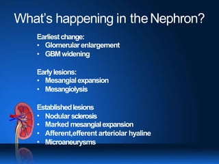 What’s happening in theNephron?
Earliestchange:
•
•
Glomerularenlargement
GBMwidening
Earlylesions:
•
•
Mesangialexpansion
Mesangiolysis
Establishedlesions
•
•
•
•
Nodular sclerosis
Marked mesangialexpansion
Afferent,efferent arteriolar hyaline
Microaneurysms
 