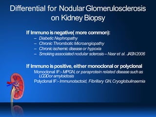 Differential for NodularGlomerulosclerosis
on Kidney Biopsy
If Immunoisnegative( more common):
– Diabetic Nephropathy
– ChronicThrombotic Microangiopathy
– Chronicischemic diseaseor hypoxia
– Smokingassociated nodular sclerosis– Nasr et al. JASN2006
If Immunoispositive, either monoclonalor polyclonal
Monoclonal IF:- MPGN,or paraprotein related diseasesuchas
LCDDor amyloidosis
Polyclonal IF:- Immunotactoid, Fibrillary GN,Cryoglobulinaemia
 