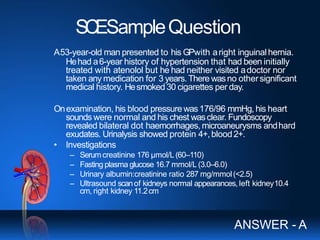 SCESampleQuestion
A53-year-old man presented to his GPwith aright inguinalhernia.
Hehad a6-year history of hypertension that had been initially
treated with atenolol but he had neither visited adoctor nor
taken any medication for 3 years.There wasno othersignificant
medical history. Hesmoked30 cigarettes per day.
Onexamination, his blood pressurewas176/96 mmHg, his heart
sounds were normal and his chest wasclear. Fundoscopy
revealed bilateral dot haemorrhages, microaneurysms andhard
exudates. Urinalysis showed protein 4+,blood2+.
• Investigations
– Serumcreatinine 176 μmol/L(60–110)
– Fasting plasma glucose 16.7 mmol/L (3.0–6.0)
– Urinary albumin:creatinine ratio 287 mg/mmol(<2.5)
– Ultrasound scanof kidneys normal appearances, left kidney10.4
cm, right kidney 11.2cm
ANSWER - A
 
