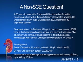 ANon-SCEQuestion!
A26 year old male with Prader-Willi Syndrome is referred to
nephrology clinic with a4 month history of lower leg swelling. He
wasdiagnosed with Type2 Diabetes in 2007. Hesmokes40
cigarettes per day.
Onexamination, his BMI was32 kg/m2, blood pressure was120/82
mmHg, his heart sounds were normal and his chest wasclear. The
abdomen wasnormal. Hehad oedema to tibial tuberosities.
Fundoscopy wasnormal. Urinalysis showed protein 3+, blood +
Investigations:
SerumCreatinine 33 µmol/L, Albumin 37 g/L, HbA1c10.4%
24 hour urine protein output 3.03g/24hr
Ultrasound scanof kidneys normal appearances,left kidney12.9cm,
right kidney13.3cm
ANSWER - B
 