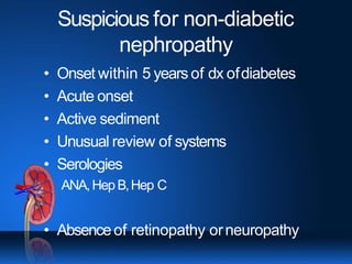 Suspicious for non-diabetic
nephropathy
• Onset within 5 years of dx ofdiabetes
• Acute onset
• Active sediment
• Unusual review of systems
• Serologies
ANA,HepB,Hep C
• Absenceof retinopathy orneuropathy
 