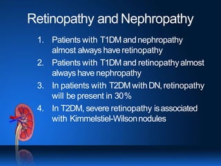 Retinopathy and Nephropathy
1. Patients with T1DM andnephropathy
almost always haveretinopathy
2. Patients with T1DM and retinopathyalmost
always have nephropathy
3. In patients with T2DM withDN,retinopathy
will be present in 30%
4. In T2DM, severe retinopathy isassociated
with Kimmelstiel-Wilsonnodules
 