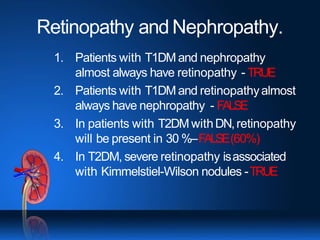 Retinopathy and Nephropathy.
1. Patients with T1DM and nephropathy
almost always have retinopathy - TRUE
2. Patients with T1DM and retinopathyalmost
always have nephropathy - FALSE
3. In patients with T2DM withDN,retinopathy
will be present in 30 %–FALSE(60%)
4. In T2DM, severe retinopathy isassociated
with Kimmelstiel-Wilson nodules -TRUE
 