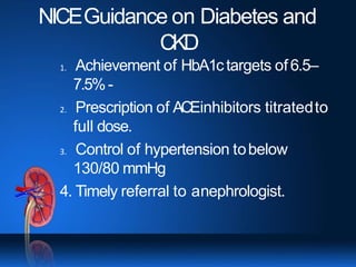 NICEGuidance on Diabetes and
CKD
1. Achievement of HbA1ctargets of6.5–
7.5%-
2. Prescription of ACEinhibitors titratedto
full dose.
3. Control of hypertension tobelow
130/80 mmHg
4. Timely referral to anephrologist.
 