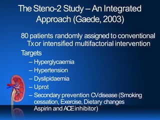 TheSteno-2 Study – An Integrated
Approach (Gaede, 2003)
80 patients randomly assignedto conventional
Txor intensified multifactorial intervention
Targets
– Hyperglycaemia
– Hypertension
– Dyslipidaemia
– Uprot
– Secondary prevention CVdisease (Smoking
cessation, Exercise,Dietary changes
Aspirin andACEinhibitor)
 