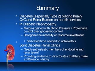 S
ummary
•
•
•
Diabetes (especially Type2) placing heavy
CVDand RenalBurden on healthservices
In Diabetic Nephropathy
– Margins gained with Blood Pressure +Proteinuria
control over glycaemiccontrol
– Recognise the intensity of resource investment
+ dedicated time needed to achievethis
Joint Diabetes RenalClinics
– Needs enthusiastic members of endocrineand
renal team!
– Providing evidence to directorates thatthey make
adifference is tricky
 