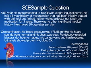 SCESampleQuestion
A53-year-old man presented to his GPwith aright inguinal hernia.He
had a6-year history of hypertension that had been initially treated
with atenolol but he had neither visited adoctor nor taken any
medication for 3 years. There wasno other significant medical
history. Hesmoked 30 cigarettes per day.
Onexamination, his blood pressure was 176/96 mmHg, his heart
sounds were normal and his chest was clear. Fundoscopy revealed
bilateral dot haemorrhages, microaneurysms and hardexudates.
Urinalysis showed protein 4+, blood 2+.
Investigations
Serumcreatinine 176 μmol/L (60–110)
Fasting plasma glucose 16.7 mmol/L (3.0–6.0)
Urinary albumin:creatinine ratio 287mg/mmol (<2.5)
USSof kidneys normal appearances,left kidney 10.4 cm, right kidney 11.2cm
 