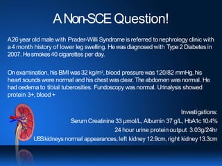 ANon-SCEQuestion!
A26 year old male with Prader-Willi Syndrome is referred tonephrology clinic with
a4 month history of lower leg swelling. Hewasdiagnosed with Type2 Diabetes in
2007. Hesmokes40 cigarettes per day.
Onexamination, his BMI was32 kg/m2, blood pressurewas120/82 mmHg, his
heart sounds were normal and his chest wasclear. Theabdomen wasnormal. He
had oedema to tibial tuberosities. Fundoscopy wasnormal. Urinalysis showed
protein 3+,blood +
Investigations:
SerumCreatinine 33 µmol/L, Albumin 37 g/L, HbA1c10.4%
24 hour urine proteinoutput 3.03g/24hr
USSkidneys normal appearances,left kidney 12.9cm, right kidney13.3cm
 