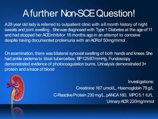 Afurther Non-SCEQuestion!
A28 year old lady is referred to outpatient clinic with a6 month history of night
sweats and joint swelling . Shewasdiagnosed with Type1 Diabetes at the ageof11
and had stopped her ACEinhibitor 18 months agoin an attempt to conceive
despite having documented proteinuria with anACRof 50mg/mmol.
Onexamination, there wasbilateral synovial swelling of both hands and knees.She
had ankle oedema to tibial tuberosities. BP125/87mmHg. Fundoscopy
demonstrated evidence of photocoagulation burns. Urinalysis demonstrated 3+
protein and atrace of blood
Investigations:
Creatinine 167 umol/L, Haemoglobin 79g/L
C-ReactiveProtein 230 mg/L, pANCA160, MPO5.1 IU/L
UrinaryACR 220mg/mmol
 
