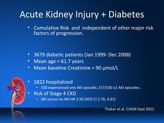 Acute Kidney Injury + Diabetes
• Cumulative Risk and independent of other major risk
factors of progression.
• 3679 diabetic patients (Jan 1999- Dec 2008)
• Mean age = 61.7 years
• Mean baseline Creatinine = 90 µmol/L
• 1822 hospitalized
– 530 experienced one AKI episode, 157/530 ≥2 AKI episodes.
• Risk of Stage 4 CKD
– AKI versus no AKI HR 3.56 [95% CI 2.76, 4.61)
Thakar et al. CJASN Sept 2011
 