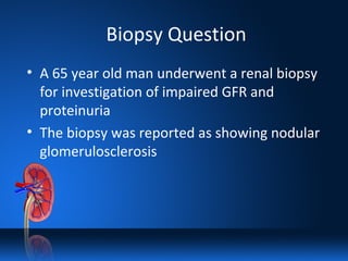 Biopsy Question
• A 65 year old man underwent a renal biopsy
for investigation of impaired GFR and
proteinuria
• The biopsy was reported as showing nodular
glomerulosclerosis
 