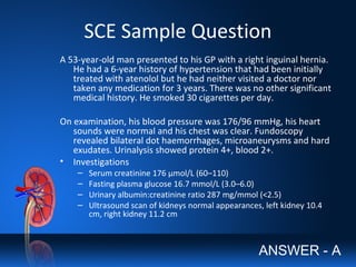 SCE Sample Question
A 53-year-old man presented to his GP with a right inguinal hernia.
He had a 6-year history of hypertension that had been initially
treated with atenolol but he had neither visited a doctor nor
taken any medication for 3 years. There was no other significant
medical history. He smoked 30 cigarettes per day.
On examination, his blood pressure was 176/96 mmHg, his heart
sounds were normal and his chest was clear. Fundoscopy
revealed bilateral dot haemorrhages, microaneurysms and hard
exudates. Urinalysis showed protein 4+, blood 2+.
• Investigations
– Serum creatinine 176 μmol/L (60–110)
– Fasting plasma glucose 16.7 mmol/L (3.0–6.0)
– Urinary albumin:creatinine ratio 287 mg/mmol (<2.5)
– Ultrasound scan of kidneys normal appearances, left kidney 10.4
cm, right kidney 11.2 cm
ANSWER - A
 