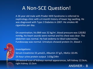 A Non-SCE Question!
A 26 year old male with Prader-Willi Syndrome is referred to
nephrology clinic with a 4 month history of lower leg swelling. He
was diagnosed with Type 2 Diabetes in 2007. He smokes 40
cigarettes per day.
On examination, his BMI was 32 kg/m2
, blood pressure was 120/82
mmHg, his heart sounds were normal and his chest was clear. The
abdomen was normal. He had oedema to tibial tuberosities.
Fundoscopy was normal. Urinalysis showed protein 3+, blood +
Investigations:
Serum Creatinine 33 µmol/L, Albumin 37 g/L, HbA1c 10.4%
24 hour urine protein output 3.03g/24hr
Ultrasound scan of kidneys normal appearances, left kidney 12.9cm,
right kidney 13.3cm
ANSWER - B
 