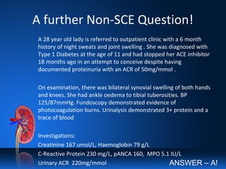 A further Non-SCE Question!
A 28 year old lady is referred to outpatient clinic with a 6 month
history of night sweats and joint swelling . She was diagnosed with
Type 1 Diabetes at the age of 11 and had stopped her ACE inhibitor
18 months ago in an attempt to conceive despite having
documented proteinuria with an ACR of 50mg/mmol .
On examination, there was bilateral synovial swelling of both hands
and knees. She had ankle oedema to tibial tuberosities. BP
125/87mmHg. Fundoscopy demonstrated evidence of
photocoagulation burns. Urinalysis demonstrated 3+ protein and a
trace of blood
Investigations:
Creatinine 167 umol/L, Haemoglobin 79 g/L
C-Reactive Protein 230 mg/L, pANCA 160, MPO 5.1 IU/L
Urinary ACR 220mg/mmol ANSWER – A!
 