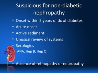 Suspicious for non-diabetic
nephropathy
• Onset within 5 years of dx of diabetes
• Acute onset
• Active sediment
• Unusual review of systems
• Serologies
ANA, Hep B, Hep C
• Absence of retinopathy or neuropathy
 