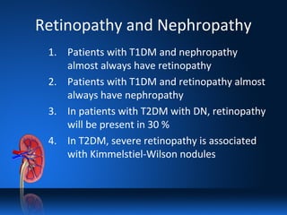 Retinopathy and Nephropathy
1. Patients with T1DM and nephropathy
almost always have retinopathy
2. Patients with T1DM and retinopathy almost
always have nephropathy
3. In patients with T2DM with DN, retinopathy
will be present in 30 %
4. In T2DM, severe retinopathy is associated
with Kimmelstiel-Wilson nodules
 