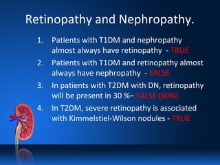 Retinopathy and Nephropathy.
1. Patients with T1DM and nephropathy
almost always have retinopathy - TRUE
2. Patients with T1DM and retinopathy almost
always have nephropathy - FALSE
3. In patients with T2DM with DN, retinopathy
will be present in 30 %– FALSE (60%)
4. In T2DM, severe retinopathy is associated
with Kimmelstiel-Wilson nodules - TRUE
 