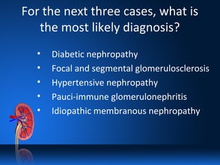 For the next three cases, what is
the most likely diagnosis?
• Diabetic nephropathy
• Focal and segmental glomerulosclerosis
• Hypertensive nephropathy
• Pauci-immune glomerulonephritis
• Idiopathic membranous nephropathy
 