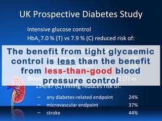 UK Prospective Diabetes Study
Intensive glucose control
HbA1c7.0 % (T) vs 7.9 % (C) reduced risk of:
– any diabetes-related endpoints 12%
– microvascular endpoints 25%
– myocardial infarction 16%
Blood pressure control policy 144/82 (T) vs
154/87 (C) mmHg reduces risk of:
– any diabetes-related endpoint 24%
– microvascular endpoint 37%
– stroke 44%
The benefit from tight glycaemic
control is less than the benefit
from less-than-good blood
pressure control
 