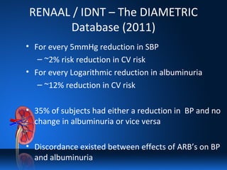 RENAAL / IDNT – The DIAMETRIC
Database (2011)
• For every 5mmHg reduction in SBP
– ~2% risk reduction in CV risk
• For every Logarithmic reduction in albuminuria
– ~12% reduction in CV risk
• 35% of subjects had either a reduction in BP and no
change in albuminuria or vice versa
• Discordance existed between effects of ARB’s on BP
and albuminuria
 