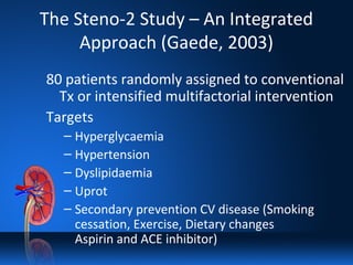 The Steno-2 Study – An Integrated
Approach (Gaede, 2003)
80 patients randomly assigned to conventional
Tx or intensified multifactorial intervention
Targets
– Hyperglycaemia
– Hypertension
– Dyslipidaemia
– Uprot
– Secondary prevention CV disease (Smoking
cessation, Exercise, Dietary changes
Aspirin and ACE inhibitor)
 