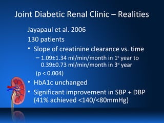 Joint Diabetic Renal Clinic – Realities
Jayapaul et al. 2006
130 patients
• Slope of creatinine clearance vs. time
– 1.09±1.34 ml/min/month in 1st
year to
0.39±0.73 ml/min/month in 3rd
year
(p < 0.004)
• HbA1c unchanged
• Significant improvement in SBP + DBP
(41% achieved <140/<80mmHg)
 