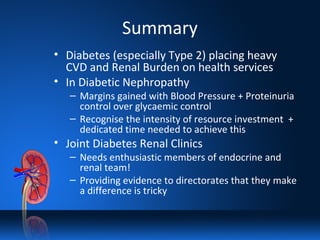 Summary
• Diabetes (especially Type 2) placing heavy
CVD and Renal Burden on health services
• In Diabetic Nephropathy
– Margins gained with Blood Pressure + Proteinuria
control over glycaemic control
– Recognise the intensity of resource investment +
dedicated time needed to achieve this
• Joint Diabetes Renal Clinics
– Needs enthusiastic members of endocrine and
renal team!
– Providing evidence to directorates that they make
a difference is tricky
 