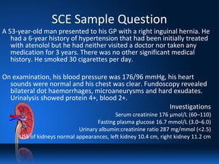 SCE Sample Question
A 53-year-old man presented to his GP with a right inguinal hernia. He
had a 6-year history of hypertension that had been initially treated
with atenolol but he had neither visited a doctor nor taken any
medication for 3 years. There was no other significant medical
history. He smoked 30 cigarettes per day.
On examination, his blood pressure was 176/96 mmHg, his heart
sounds were normal and his chest was clear. Fundoscopy revealed
bilateral dot haemorrhages, microaneurysms and hard exudates.
Urinalysis showed protein 4+, blood 2+.
Investigations
Serum creatinine 176 μmol/L (60–110)
Fasting plasma glucose 16.7 mmol/L (3.0–6.0)
Urinary albumin:creatinine ratio 287 mg/mmol (<2.5)
USS of kidneys normal appearances, left kidney 10.4 cm, right kidney 11.2 cm
 