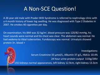 A Non-SCE Question!
A 26 year old male with Prader-Willi Syndrome is referred to nephrology clinic with
a 4 month history of lower leg swelling. He was diagnosed with Type 2 Diabetes in
2007. He smokes 40 cigarettes per day.
On examination, his BMI was 32 kg/m2
, blood pressure was 120/82 mmHg, his
heart sounds were normal and his chest was clear. The abdomen was normal. He
had oedema to tibial tuberosities. Fundoscopy was normal. Urinalysis showed
protein 3+, blood +
Investigations:
Serum Creatinine 33 µmol/L, Albumin 37 g/L, HbA1c 10.4%
24 hour urine protein output 3.03g/24hr
USS kidneys normal appearances, left kidney 12.9cm, right kidney 13.3cm
 