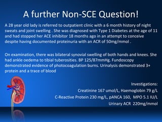 A further Non-SCE Question!
A 28 year old lady is referred to outpatient clinic with a 6 month history of night
sweats and joint swelling . She was diagnosed with Type 1 Diabetes at the age of 11
and had stopped her ACE inhibitor 18 months ago in an attempt to conceive
despite having documented proteinuria with an ACR of 50mg/mmol .
On examination, there was bilateral synovial swelling of both hands and knees. She
had ankle oedema to tibial tuberosities. BP 125/87mmHg. Fundoscopy
demonstrated evidence of photocoagulation burns. Urinalysis demonstrated 3+
protein and a trace of blood
Investigations:
Creatinine 167 umol/L, Haemoglobin 79 g/L
C-Reactive Protein 230 mg/L, pANCA 160, MPO 5.1 IU/L
Urinary ACR 220mg/mmol
 
