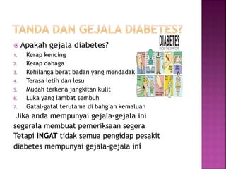  Apakah gejala diabetes?
1. Kerap kencing
2. Kerap dahaga
3. Kehilanga berat badan yang mendadak
4. Terasa letih dan lesu
5. Mudah terkena jangkitan kulit
6. Luka yang lambat sembuh
7. Gatal-gatal terutama di bahgian kemaluan
Jika anda mempunyai gejala-gejala ini
segerala membuat pemeriksaan segera
Tetapi INGAT tidak semua pengidap pesakit
diabetes mempunyai gejala-gejala ini
 