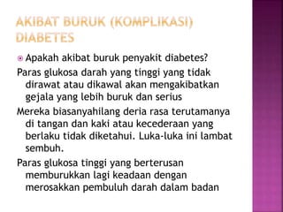  Apakah akibat buruk penyakit diabetes?
Paras glukosa darah yang tinggi yang tidak
dirawat atau dikawal akan mengakibatkan
gejala yang lebih buruk dan serius
Mereka biasanyahilang deria rasa terutamanya
di tangan dan kaki atau kecederaan yang
berlaku tidak diketahui. Luka-luka ini lambat
sembuh.
Paras glukosa tinggi yang berterusan
memburukkan lagi keadaan dengan
merosakkan pembuluh darah dalam badan
 