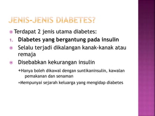  Terdapat 2 jenis utama diabetes:
1. Diabetes yang bergantung pada insulin
 Selalu terjadi dikalangan kanak-kanak atau
remaja
 Disebabkan kekurangan insulin
+Hanya boleh dikawal dengan suntikaninsulin, kawalan
pemakanan dan senaman
+Mempunyai sejarah keluarga yang mengidap diabetes
 