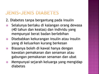 2. Diabetes tanpa bergantung pada insulin
 Selalunya berlaku di kalangan orang dewasa
(40 tahun dan keatas) dan individu yang
mempunyai berat badan berlebihan
 Disebabkan kekurangan insulin atau insulin
yang di keluarkan kurang berkesan
 Biasanya boleh di kawal hanya dengan
kawalan pemakanan dan senaman atau
gabungan pemakanan senaman dan ubat
 Mempunyai sejarah keluarga yang mengidap
diabetes
 