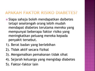  Siapa sahaja boleh mendapatkan daibetes
tetapi sesetengah orang lebih mudah
mendapat diabetes terutama mereka yang
mempunyai beberapa faktor risiko yang
meningkatkan peluang mereka kepada
penyakit tersebut.
1). Berat badan yang berlebihan
2). Tidak aktif secara fizikal
3). Mengamalkan pemakanan tidak sihat
4). Sejarah keluarga yang mengidap diabetes
5). Faktor-faktor lain
 